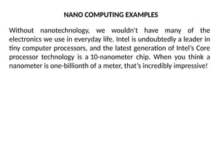 NANO COMPUTING EXAMPLES
Without nanotechnology, we wouldn't have many of the
electronics we use in everyday life. Intel is undoubtedly a leader in
tiny computer processors, and the latest generation of Intel’s Core
processor technology is a 10-nanometer chip. When you think a
nanometer is one-billionth of a meter, that’s incredibly impressive!
 