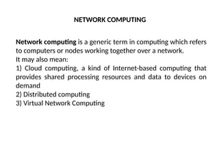 Network computing is a generic term in computing which refers
to computers or nodes working together over a network.
It may also mean:
1) Cloud computing, a kind of Internet-based computing that
provides shared processing resources and data to devices on
demand
2) Distributed computing
3) Virtual Network Computing
NETWORK COMPUTING
 