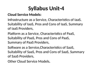 Syllabus Unit-4
Cloud Service Models:
Infrastructure as a Service, Characteristics of IaaS.
Suitability of IaaS, Pros and Cons of IaaS, Summary
of IaaS Providers,
Platform as a Service, Characteristics of PaaS,
Suitability of PaaS, Pros and Cons of PaaS,
Summary of PaaS Providers,
Software as a Service,Characteristics of SaaS,
Suitability of SaaS, Pros and Cons of SaaS, Summary
of SaaS Providers,
Other Cloud Service Models.
 