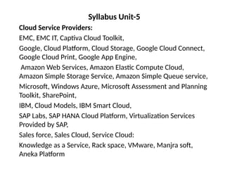 Syllabus Unit-5
Cloud Service Providers:
EMC, EMC IT, Captiva Cloud Toolkit,
Google, Cloud Platform, Cloud Storage, Google Cloud Connect,
Google Cloud Print, Google App Engine,
Amazon Web Services, Amazon Elastic Compute Cloud,
Amazon Simple Storage Service, Amazon Simple Queue service,
Microsoft, Windows Azure, Microsoft Assessment and Planning
Toolkit, SharePoint,
IBM, Cloud Models, IBM Smart Cloud,
SAP Labs, SAP HANA Cloud Platform, Virtualization Services
Provided by SAP,
Sales force, Sales Cloud, Service Cloud:
Knowledge as a Service, Rack space, VMware, Manjra soft,
Aneka Platform
 