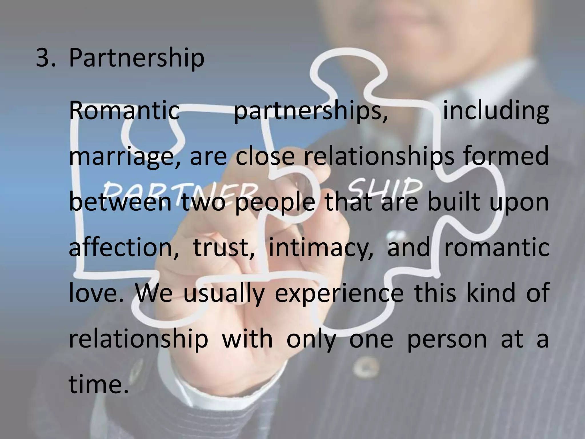 3. Partnership
Romantic partnerships, including
marriage, are close relationships formed
between two people that are built upon
affection, trust, intimacy, and romantic
love. We usually experience this kind of
relationship with only one person at a
time.
 