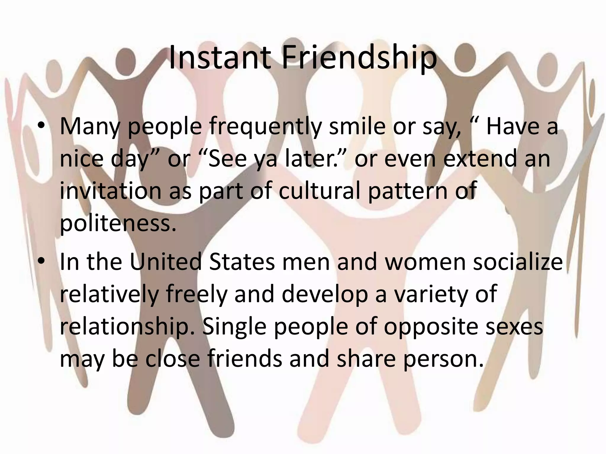 Instant Friendship
• Many people frequently smile or say, “ Have a
nice day” or “See ya later.” or even extend an
invitation as part of cultural pattern of
politeness.
• In the United States men and women socialize
relatively freely and develop a variety of
relationship. Single people of opposite sexes
may be close friends and share person.
 