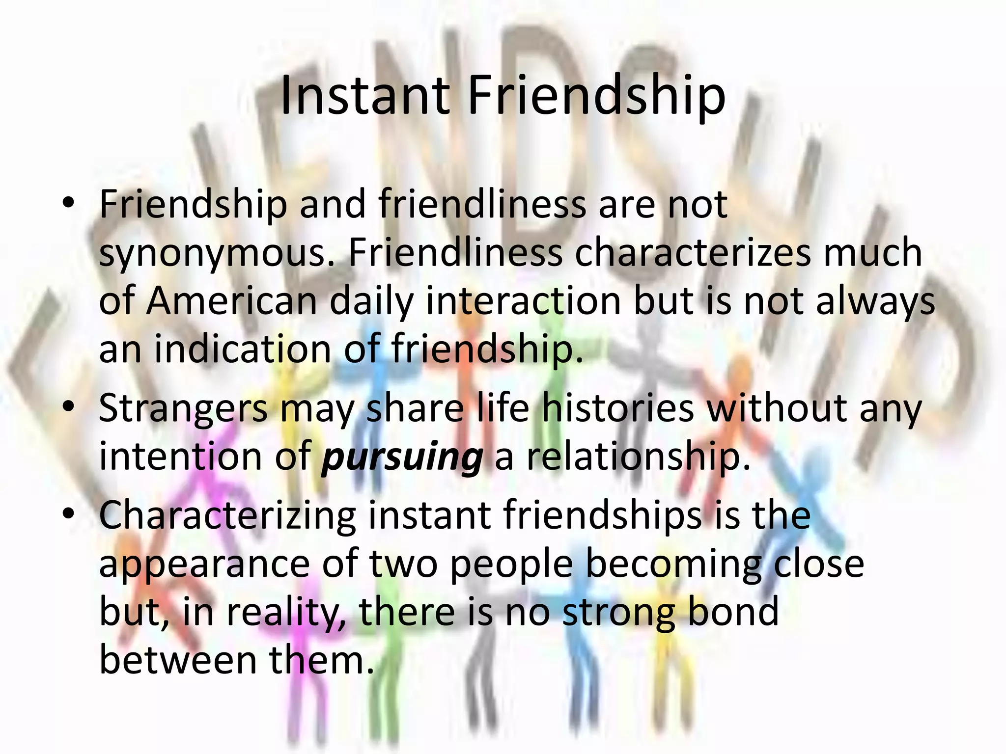 Instant Friendship
• Friendship and friendliness are not
synonymous. Friendliness characterizes much
of American daily interaction but is not always
an indication of friendship.
• Strangers may share life histories without any
intention of pursuing a relationship.
• Characterizing instant friendships is the
appearance of two people becoming close
but, in reality, there is no strong bond
between them.
 