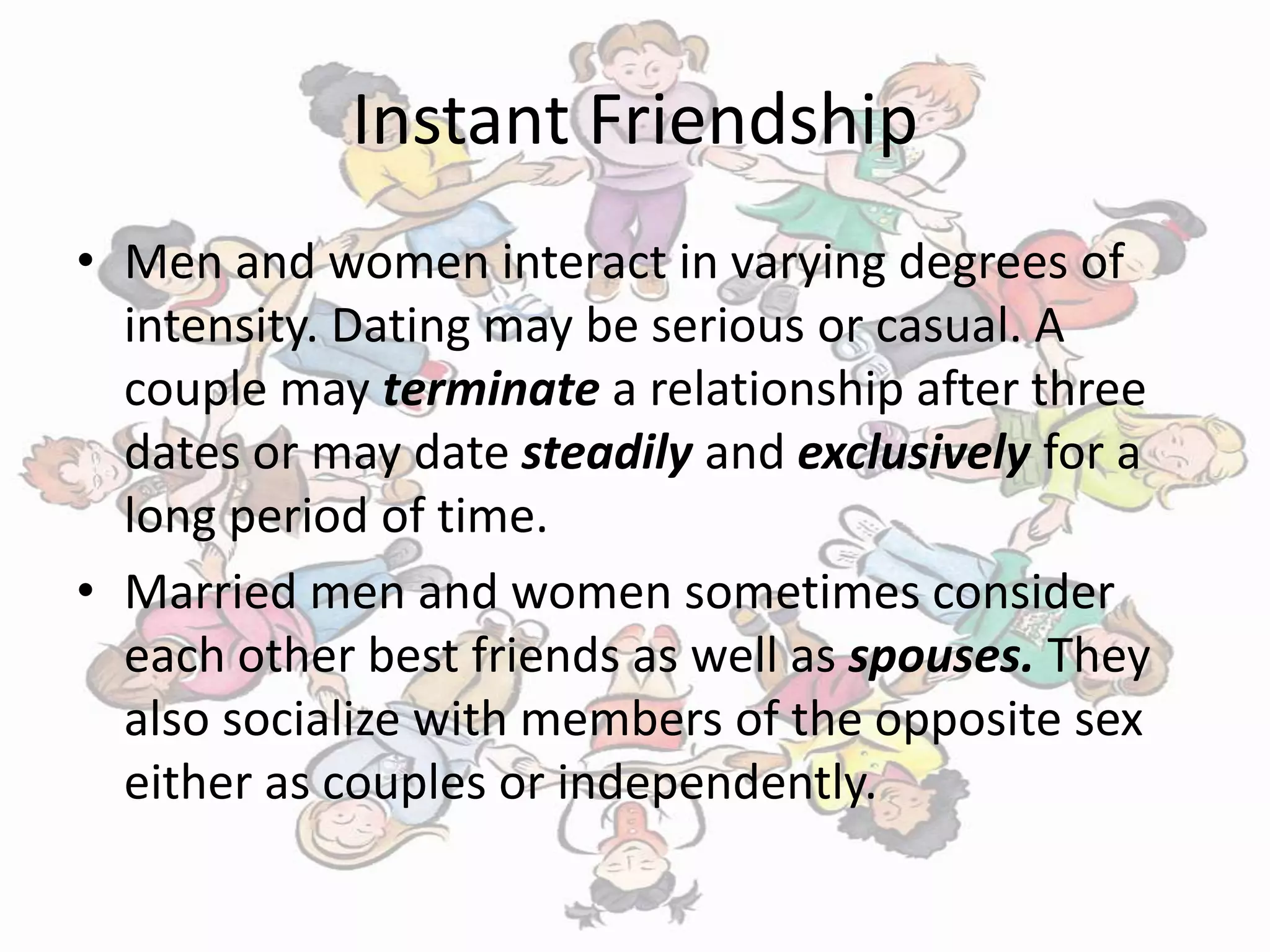 Instant Friendship
• Men and women interact in varying degrees of
intensity. Dating may be serious or casual. A
couple may terminate a relationship after three
dates or may date steadily and exclusively for a
long period of time.
• Married men and women sometimes consider
each other best friends as well as spouses. They
also socialize with members of the opposite sex
either as couples or independently.
 