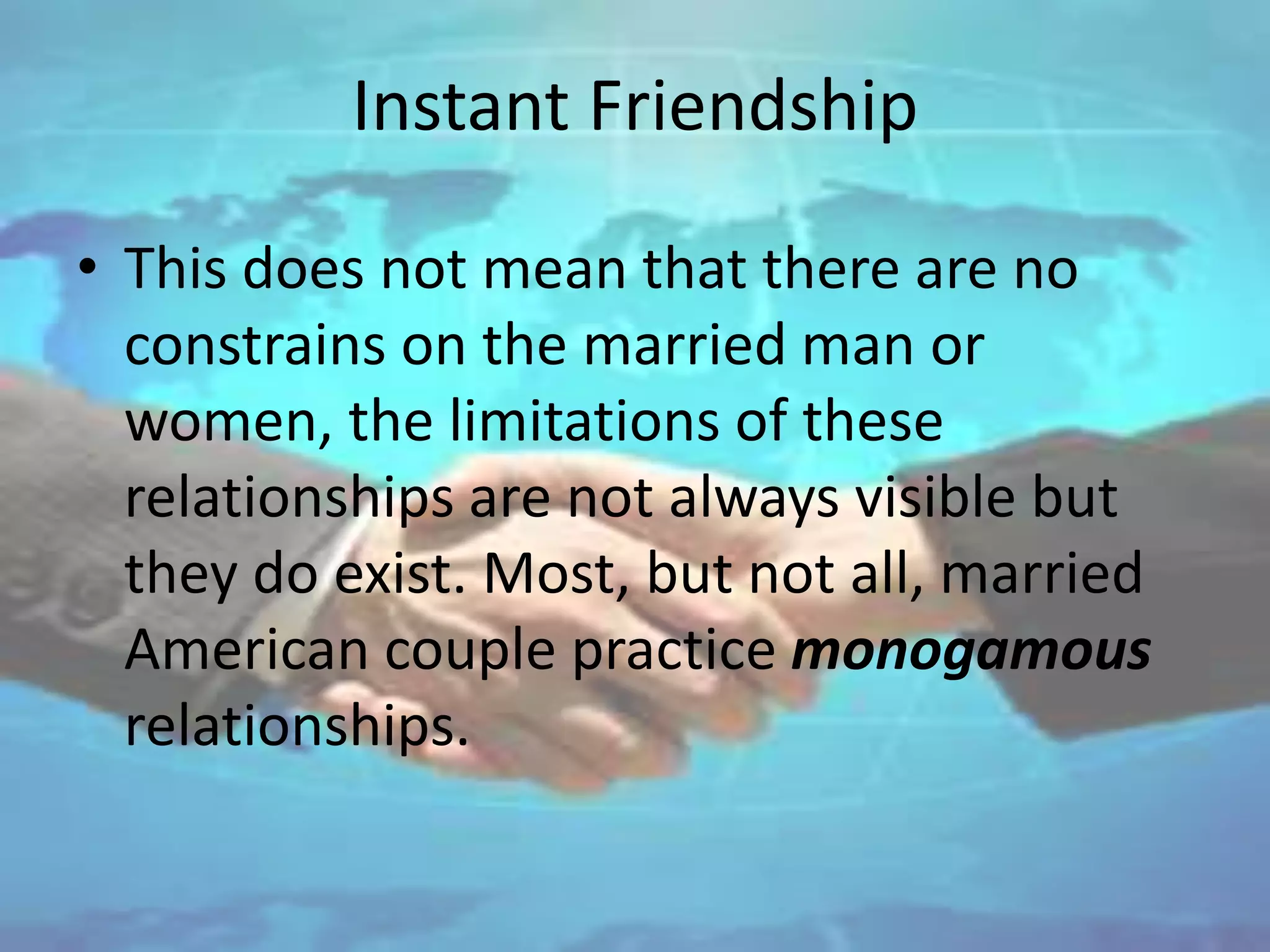 Instant Friendship
• This does not mean that there are no
constrains on the married man or
women, the limitations of these
relationships are not always visible but
they do exist. Most, but not all, married
American couple practice monogamous
relationships.
 