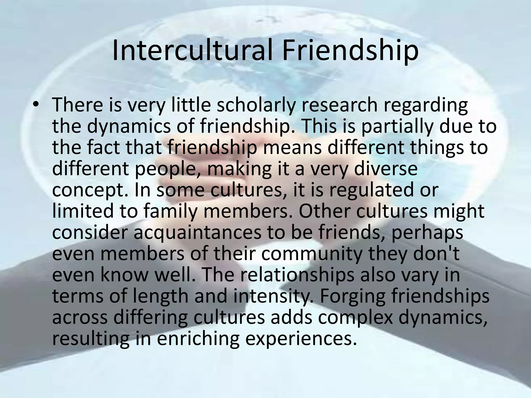 Intercultural Friendship
• There is very little scholarly research regarding
the dynamics of friendship. This is partially due to
the fact that friendship means different things to
different people, making it a very diverse
concept. In some cultures, it is regulated or
limited to family members. Other cultures might
consider acquaintances to be friends, perhaps
even members of their community they don't
even know well. The relationships also vary in
terms of length and intensity. Forging friendships
across differing cultures adds complex dynamics,
resulting in enriching experiences.
 