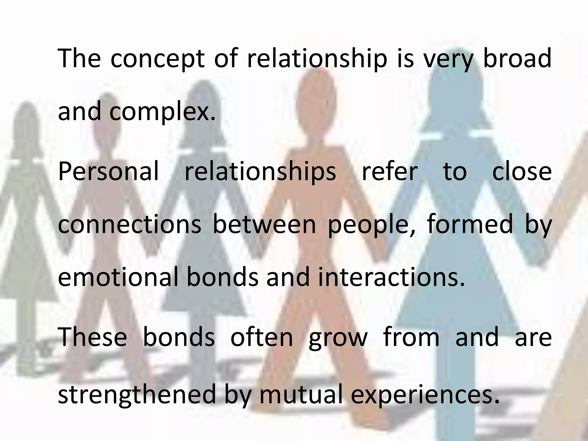 The concept of relationship is very broad
and complex.
Personal relationships refer to close
connections between people, formed by
emotional bonds and interactions.
These bonds often grow from and are
strengthened by mutual experiences.
 