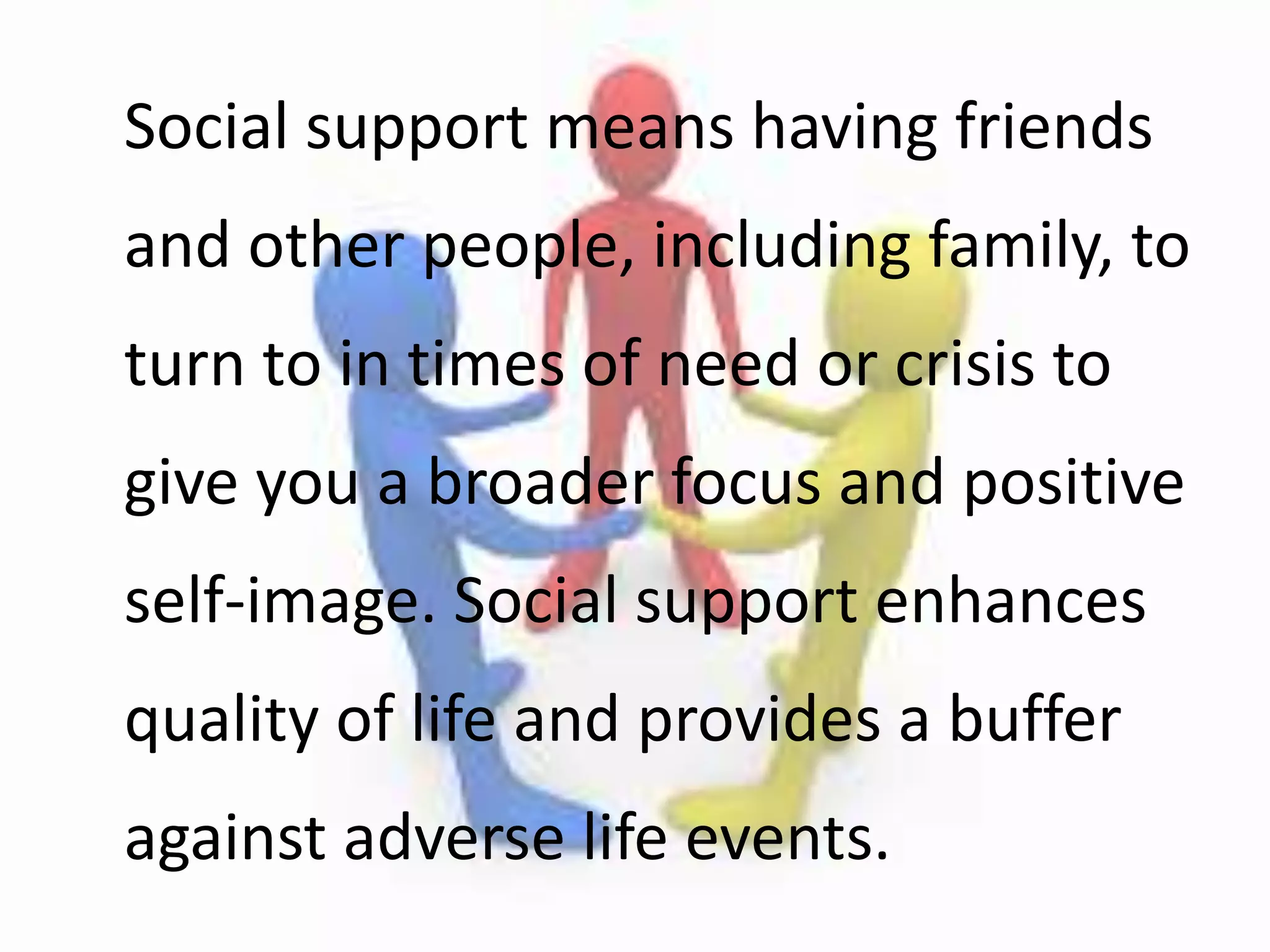 Social support means having friends
and other people, including family, to
turn to in times of need or crisis to
give you a broader focus and positive
self-image. Social support enhances
quality of life and provides a buffer
against adverse life events.
 