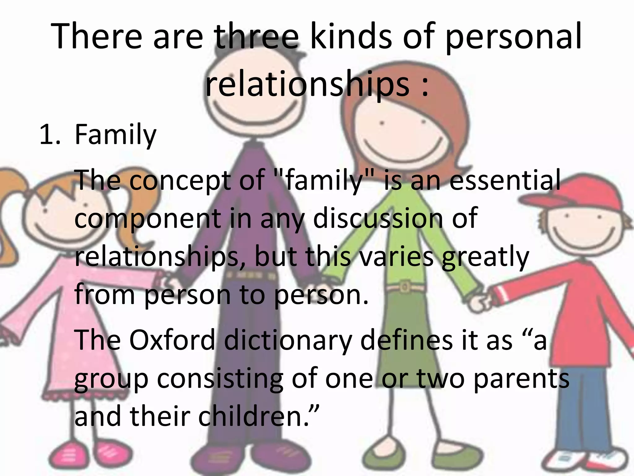 There are three kinds of personal
relationships :
1. Family
The concept of "family" is an essential
component in any discussion of
relationships, but this varies greatly
from person to person.
The Oxford dictionary defines it as “a
group consisting of one or two parents
and their children.”
 