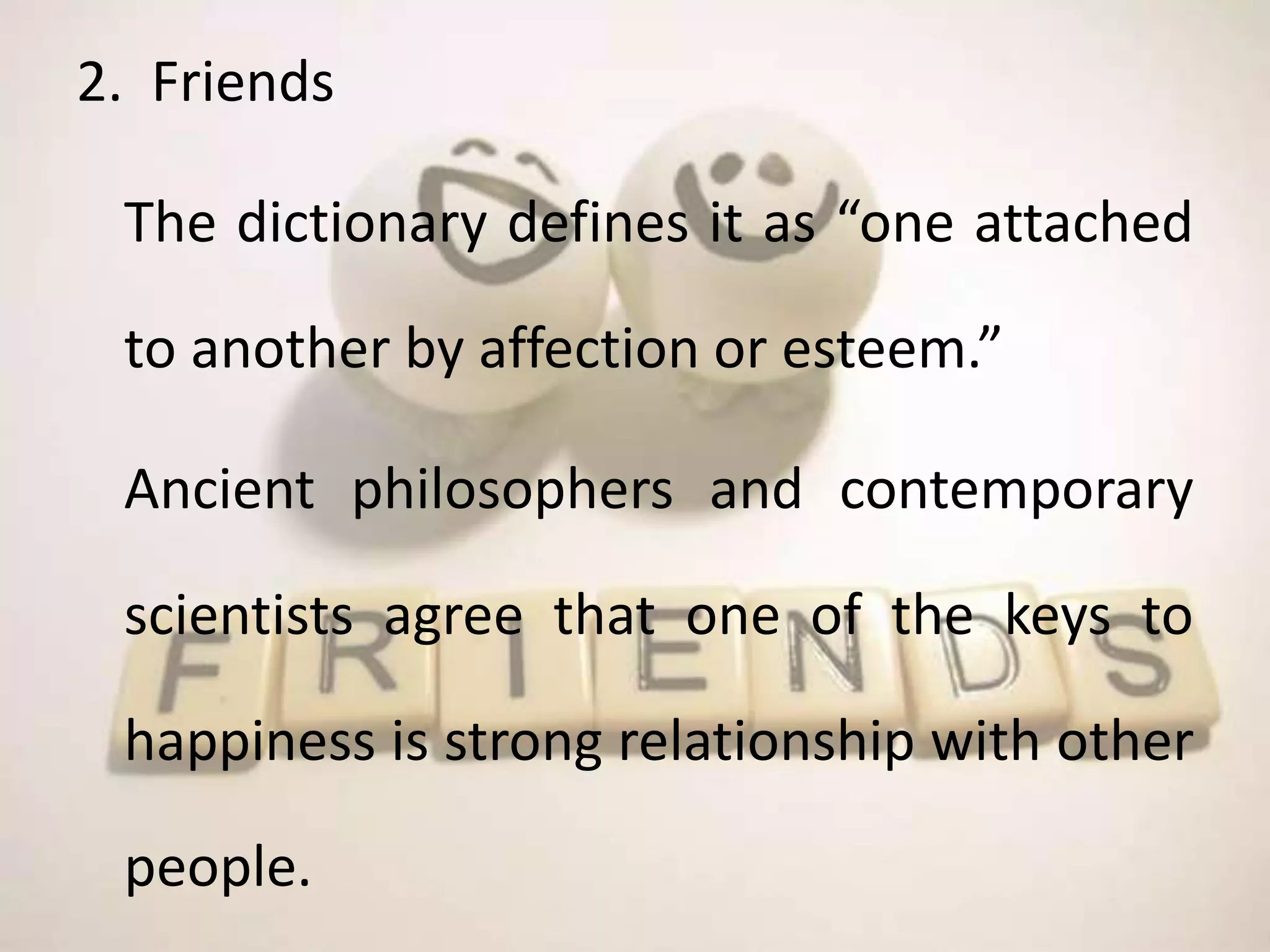 2. Friends
The dictionary defines it as “one attached
to another by affection or esteem.”
Ancient philosophers and contemporary
scientists agree that one of the keys to
happiness is strong relationship with other
people.
 