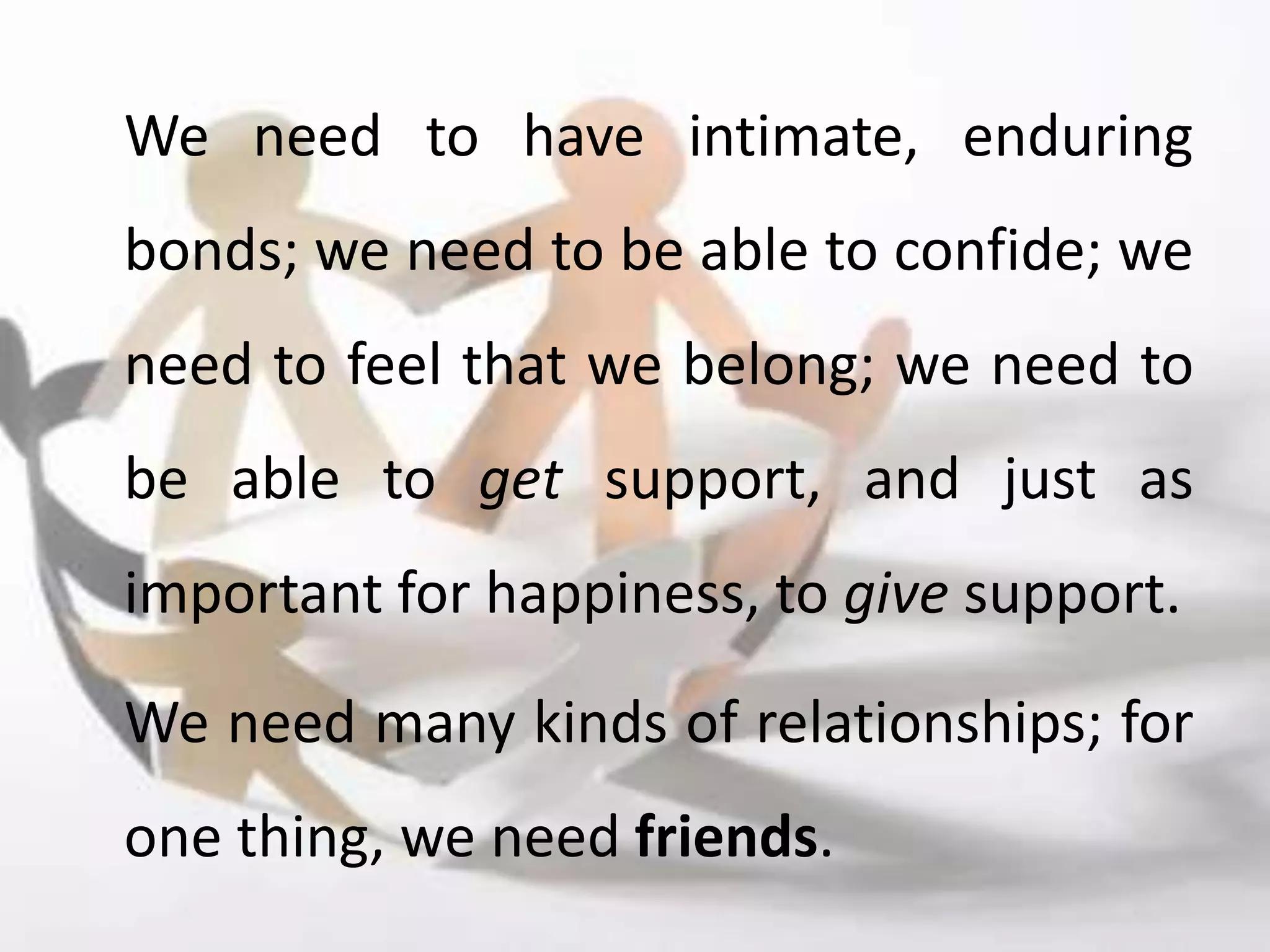 We need to have intimate, enduring
bonds; we need to be able to confide; we
need to feel that we belong; we need to
be able to get support, and just as
important for happiness, to give support.
We need many kinds of relationships; for
one thing, we need friends.
 