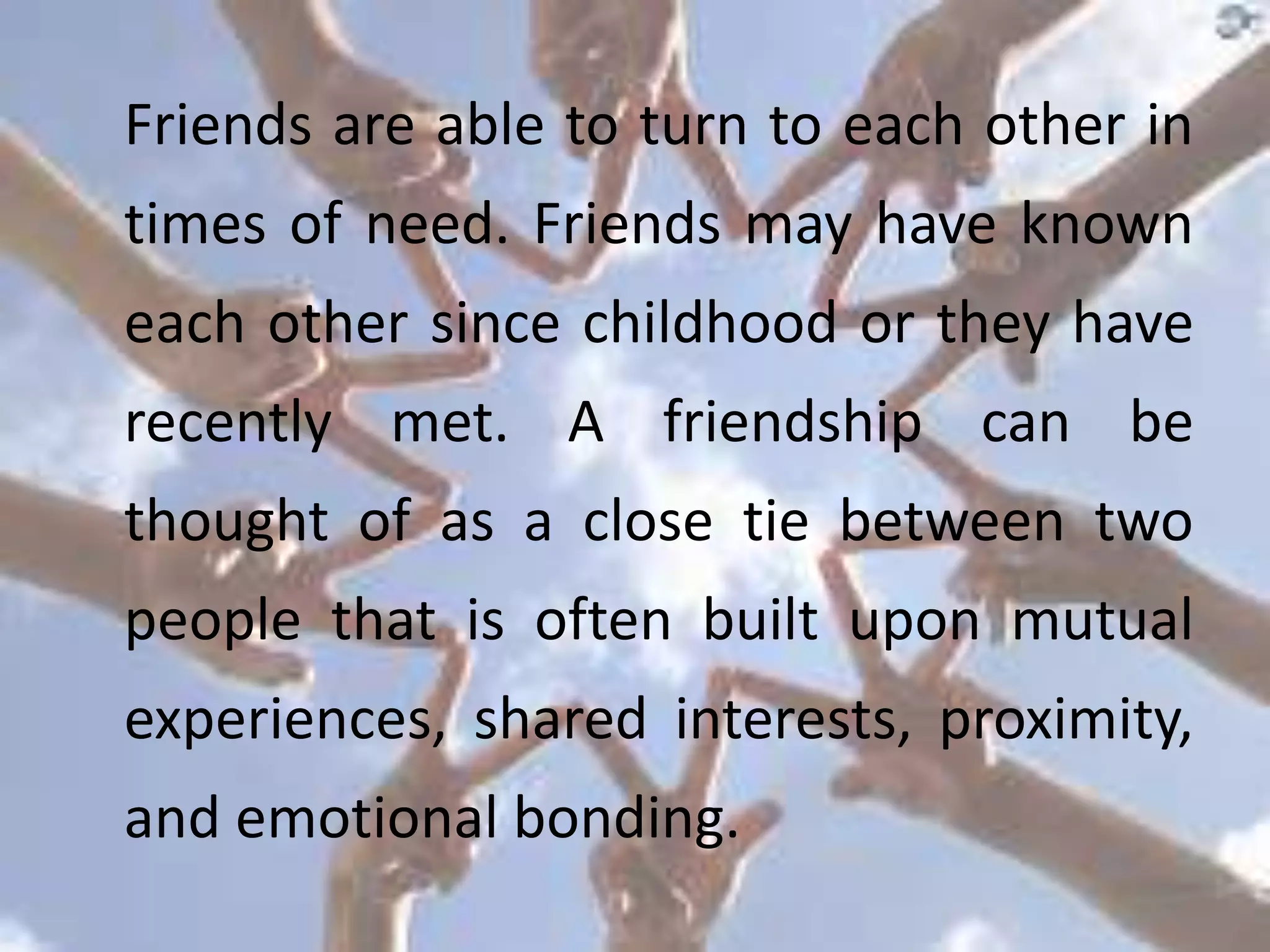 Friends are able to turn to each other in
times of need. Friends may have known
each other since childhood or they have
recently met. A friendship can be
thought of as a close tie between two
people that is often built upon mutual
experiences, shared interests, proximity,
and emotional bonding.
 