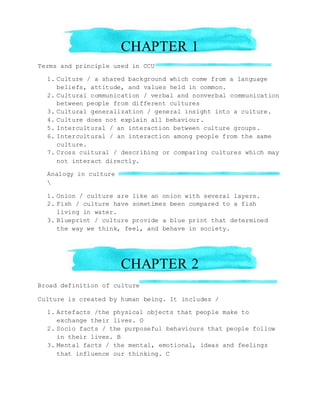 CHAPTER 1
Terms and principle used in CCU
1. Culture / a shared background which come from a language
beliefs, attitude, and values held in common.
2. Cultural communication / verbal and nonverbal communication
between people from different cultures
3. Cultural generalization / general insight into a culture.
4. Culture does not explain all behaviour.
5. Intercultural / an interaction between culture groups.
6. Intercultural / an interaction among people from the same
culture.
7. Cross cultural / describing or comparing cultures which may
not interact directly.
Analogy in culture

1. Onion / culture are like an onion with several layers.
2. Fish / culture have sometimes been compared to a fish
living in water.
3. Blueprint / culture provide a blue print that determined
the way we think, feel, and behave in society.
CHAPTER 2
Broad definition of culture
Culture is created by human being. It includes /
1. Artefacts /the physical objects that people make to
exchange their lives. O
2. Socio facts / the purposeful behaviours that people follow
in their lives. B
3. Mental facts / the mental, emotional, ideas and feelings
that influence our thinking. C
 