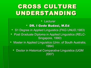 CROSS CULTURE
    UNDERSTANDING
                        Lecturer
            DR. I Gede Budasi, M.Ed.
  S1 Degree in Applied Linguistics (FKG UNUD,1983)
 Post Graduate Diploma in Applied Linguistics (RELC-
                     Singapore, 1990)
 Master in Applied Linguistics (Univ. of South Australia,
                           1994)
   Doctor in Historical Comparative Linguistics (UGM
                           2007)
 