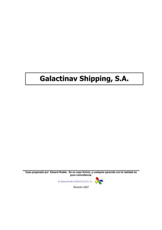 Galactinav Shipping, S.A.




Caso preparado por Eduard Rodés. Es un caso ficticio, y cualquier parecido con la realidad es
                                  pura coincidencia.



                                        Revisión 2007
 