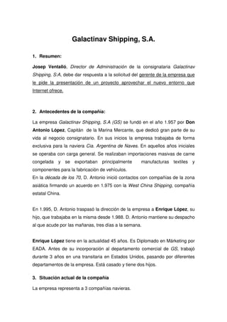 Galactinav Shipping, S.A.

1. Resumen:

Josep Ventalló, Director de Administración de la consignataria Galactinav
Shipping, S:A, debe dar respuesta a la solicitud del gerente de la empresa que
le pide la presentación de un proyecto aprovechar el nuevo entorno que
Internet ofrece.



2. Antecedentes de la compañía:

La empresa Galactinav Shipping, S.A (GS) se fundó en el año 1.957 por Don
Antonio López, Capitán de la Marina Mercante, que dedicó gran parte de su
vida al negocio consignatario. En sus inicios la empresa trabajaba de forma
exclusiva para la naviera Cia. Argentina de Naves. En aquellos años iniciales
se operaba con carga general. Se realizaban importaciones masivas de carne
congelada    y     se   exportaban   principalmente   manufacturas   textiles   y
componentes para la fabricación de vehículos.
En la década de los 70, D. Antonio inició contactos con compañías de la zona
asiática firmando un acuerdo en 1.975 con la West China Shipping, compañía
estatal China.


En 1.995, D. Antonio traspasó la dirección de la empresa a Enrique López, su
hijo, que trabajaba en la misma desde 1.988. D. Antonio mantiene su despacho
al que acude por las mañanas, tres días a la semana.


Enrique López tiene en la actualidad 45 años. Es Diplomado en Márketing por
EADA. Antes de su incorporación al departamento comercial de GS, trabajó
durante 3 años en una transitaria en Estados Unidos, pasando por diferentes
departamentos de la empresa. Está casado y tiene dos hijos.

3. Situación actual de la compañía

La empresa representa a 3 compañías navieras.
 