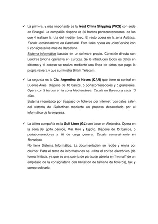 La primera, y más importante es la West China Shipping (WCS) con sede
en Shangai. La compañía dispone de 30 barcos portacontenedores, de los
que 4 realizan la ruta del mediterráneo. El resto opera en la zona Asiática.
Escala semanalmente en Barcelona. Esta línea opera en Joint Service con
2 consignatarios más de Barcelona.
Sistema informático basado en un software propio. Conexión directa con
Londres (oficina operativa en Europa). Se le introducen todos los datos en
sistema y el acceso se realiza mediante una línea de datos que paga la
propia naviera y que suministra British Telecom.

La segunda es la Cia. Argentina de Naves (CAN) que tiene su central en
Buenos Aires. Dispone de 10 barcos, 5 portacontenedores y 5 graneleros.
Opera con 3 barcos en la zona Mediterránea. Escala en Barcelona cada 15
días.
Sistema informático por traspaso de ficheros por Internet. Los datos salen
del sistema de Galactinav mediante un proceso desarrollado por el
informático de la empresa.


La última compañía es la Gulf Lines (GL) con base en Alejandría. Opera en
la zona del golfo pérsico, Mar Rojo y Egipto. Dispone de 15 barcos, 5
portacontenedores y 10 de carga general. Escala semanalmente en
Barcelona.
No tiene Sistema Informático. La documentación se recibe y envía por
courrier. Para el resto de informaciones se utiliza el correo electrónico (de
forma limitada, ya que es una cuenta de particular abierta en “hotmail” de un
empleado de la consignataria con limitación de tamaño de ficheros), fax y
correo ordinario.
 