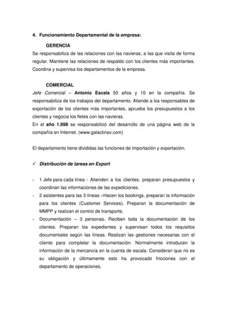 4. Funcionamiento Departamental de la empresa:

       GERENCIA
Se responsabiliza de las relaciones con las navieras, a las que visita de forma
regular. Mantiene las relaciones de respaldo con los clientes más importantes.
Coordina y supervisa los departamentos de la empresa.


       COMERCIAL
Jefe Comercial – Antonio Escala 50 años y 10 en la compañía. Se
responsabiliza de los trabajos del departamento. Atiende a los responsables de
exportación de los clientes más importantes, aprueba los presupuestos a los
clientes y negocia los fletes con las navieras.
En el año 1.998 se responsabilizó del desarrollo de una página web de la
compañía en Internet. (www.galactinav.com)


El departamento tiene divididas las funciones de importación y exportación.


    Distribución de tareas en Export


-   1 Jefe para cada línea - Atienden a los clientes, preparan presupuestos y
    coordinan las informaciones de las expediciones.
-   2 asistentes para las 3 líneas –Hacen los bookings, preparan la información
    para los clientes (Customer Services). Preparan la documentación de
    MMPP y realizan el control de transporte.
-   Documentación – 3 personas. Reciben toda la documentación de los
    clientes. Preparan los expedientes y supervisan todos los requisitos
    documentales según las líneas. Realizan las gestiones necesarias con el
    cliente para completar la documentación. Normalmente introducen la
    información de la mercancía en la cuenta de escala. Consideran que no es
    su obligación y últimamente esto ha provocado fricciones con el
    departamento de operaciones.
 