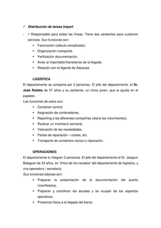 Distribución de tareas Import

-   1 Responsable para todas las líneas. Tiene dos asistentes para customer
    services. Sus funciones son:
           Facturación (cálculo complicado).
           Organización transporte.
           Verificación documentación.
           Aviso al importador/transitarios de la llegada.
           Relación con el Agente de Aduanas.


       LOGÍSTICA
El departamento se compone por 2 personas. El jefe del departamento, el Sr.
José Robles de 57 años y su asistente, un chico joven, que le ayuda en el
papeleo.
Las funciones de estos son:
           Container control.
           Asignación de contenedores.
           Reporting a las diferentes compañías (diario los movimientos).
           Realizar un inventario semanal.
           Valoración de las necesidades.
           Partes de reparación – costes, etc.
           Transporte de containers vacíos o reparación.


       OPERACIONES
El departamento lo integran 2 personas. El jefe del departamento el Sr. Joaquín
Balaguer de 33 años, ex “chico de los recados” del departamento de logística, y
una operadora / secretaria.
Sus funciones básicas son:
           Preparan      la   presentación   de   la   documentación   del   puerto
           (manifiestos).
           Preparan y coordinan las escalas y se ocupan de los aspectos
           operativos.
           Presencia física a la llegada del barco.
 