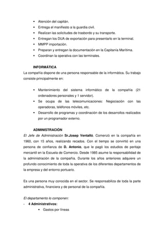 Atención del capitán.
          Entrega el manifiesto a la guardia civil.
          Realizan las solicitudes de trasbordo y su transporte.
          Entregan los DUA de exportación para presentarlo en la terminal.
          MMPP importación.
          Preparan y entregan la documentación en la Capitanía Marítima.
          Coordinan la operativa con las terminales.


      INFORMÁTICA
La compañía dispone de una persona responsable de la informática. Su trabajo
consiste principalmente en:


          Mantenimiento       del sistema    informático de   la   compañía (21
          ordenadores personales y 1 servidor).
          Se    ocupa    de    las   telecomunicaciones:   Negociación   con   las
          operadoras, teléfonos móviles, etc.
          Desarrollo de programas y coordinación de los desarrollos realizados
          por un programador externo.


      ADMINISTRACIÓN
El Jefe de Administración Sr.Josep Ventalló. Comenzó en la compañía en
1960, con 15 años, realizando recados. Con el tiempo se convirtió en una
persona de confianza de D. Antonio, que le pagó los estudios de peritaje
mercantil en la Escuela de Comercio. Desde 1985 asume la responsabilidad de
la administración de la compañía. Durante los años anteriores adquiere un
profundo conocimiento de toda la operativa de los diferentes departamentos de
la empresa y del entorno portuario.


Es una persona muy conocida en el sector. Se responsabiliza de toda la parte
administrativa, financiera y de personal de la compañía.


El departamento lo componen:
-   4 Administrativos:
               Gastos por líneas
 