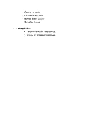 Cuentas de escala.
            Contabilidad empresa
            Bancos: cobros y pagos
            Control de riesgos


-   1 Recepcionista
               Teléfono-recepción – mensajeros.
               Ayudas en tareas administrativas.
 
