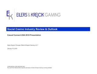Casual Connect USA 2018 Presentation
Adam Krejcik, Principal, Eilers & Krejcik Gaming, LLC
January 16, 2018
CONFIDENTIAL AND PROPRIETARY
Any use of this material without specific permission of Eilers & Krejcik Gaming is strictly prohibited
Social Casino Industry Review & Outlook
 