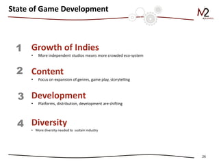 26 
State of Game Development 
Growth of Indies 
•More independent studios means more crowded eco-system Content 
•Focus on expansion of genres, game play, storytelling Development 
•Platforms, distribution, development are shifting Diversity 
•More diversity needed to sustain industry 
1 
2 
3 
4  