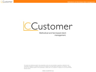 www.ccustomer.se
Methodical and fact-based client management.
Methodical and fact-based client
management.
All content and intellectual capital in this presentation and/or any documentation supporting or attached to this
presentation belongs to CCustomer AB and are not allowed to be used without permission of CCustomer. Should
you be a non intented recipient of this presentation, please return to CCustomer or dispose of in an environmentally
friendly manner.
 