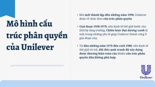 • Khi mới thành lập đến những năm 1990, Unilever
được tổ chức theo cấu trúc phân quyền
• Giai đoạn 1950-1970, nền kinh tế thế giới bước vào
thời kỳ tăng trưởng, Chiến lược Đại dương xanh là
một trong những yếu tố giúp Unilever thành công ở
giai đoạn này.
• Từ đầu những năm 1970 đến cuối 1980, nền kinh tế
thế giới trì trệ, đối thủ cạnh tranh đã xây dựng
được thương hiệu toàn cầu khiến cấu trúc phân
quyền dần không phù hợp.
Mô hình cấu
trúc phân quyền
của Unilever
 