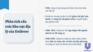 Phân tích cấu
trúc khu vực địa
lý của Unilever
• 1996, công ty áp dụng mô hình cấu trúc khu
vực địa lý
• Unilever mong muốn có thể giảm chi phí vận
hành và tăng tốc độ phát triển và giới thiệu
sản phẩm mới
• 1980- 1995, Unilever đã sáp nhập 100 ngành
nhỏ lẻ và 38 công ty.
• 1996-1999, Unilever tiếp tục thực hiện chiến
lược đẩy ra toàn cầu và kéo tại địa phương
và cũng có một số thành tựu nhất định.
 