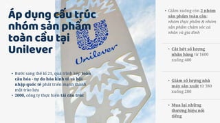 Áp dụng cấu trúc
nhóm sản phẩm
toàn cầu tại
Unilever
• Bước sang thế kỉ 21, quá trình kép toàn
cầu hóa - tự do hóa kinh tế và hội
nhập quốc tế phát triển mạnh thành
một trào lưu
• 2000, công ty thực hiện tái cấu trúc
• Giảm xuống còn 2 nhóm
sản phẩm toàn cầu:
nhóm thực phẩm & nhóm
sản phẩm chăm sóc cá
nhân và gia đình
• Cắt bớt số lượng
nhãn hàng từ 1600
xuống 400
• Giảm số lượng nhà
máy sản xuất từ 380
xuống 280
• Mua lại những
thương hiệu nổi
tiếng
 