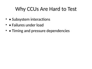 Why CCUs Are Hard to Test
• • Subsystem interactions
• • Failures under load
• • Timing and pressure dependencies
 