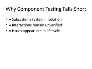 Why Component Testing Falls Short
• • Subsystems tested in isolation
• • Interactions remain unverified
• • Issues appear late in lifecycle
 