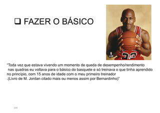 109
 FAZER O BÁSICO
“Toda vez que estava vivendo um momento de queda de desempenho/rendimento
nas quadras eu voltava para o básico do basquete e só treinava o que tinha aprendido
no princípio, com 15 anos de idade com o meu primeiro treinador
.(Livro de M. Jordan citado mais ou menos assim por Bernardinho)”
 