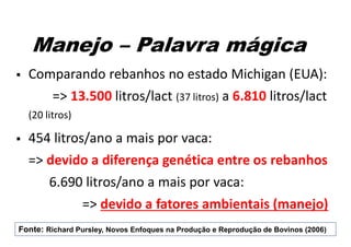 Manejo – Palavra mágica
 Comparando rebanhos no estado Michigan (EUA):
=> 13.500 litros/lact (37 litros) a 6.810 litros/lact
(20 litros)
 454 litros/ano a mais por vaca:
=> devido a diferença genética entre os rebanhos
6.690 litros/ano a mais por vaca:
=> devido a fatores ambientais (manejo)
Fonte: Richard Pursley, Novos Enfoques na Produção e Reprodução de Bovinos (2006)
 