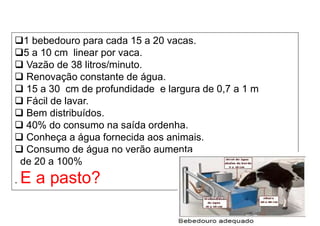 1 bebedouro para cada 15 a 20 vacas.
5 a 10 cm linear por vaca.
 Vazão de 38 litros/minuto.
 Renovação constante de água.
 15 a 30 cm de profundidade e largura de 0,7 a 1 m
 Fácil de lavar.
 Bem distribuídos.
 40% do consumo na saída ordenha.
 Conheça a água fornecida aos animais.
 Consumo de água no verão aumenta
de 20 a 100%
. E a pasto?
 
