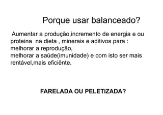 Porque usar balanceado?
Aumentar a produção,incremento de energia e ou
proteina na dieta , minerais e aditivos para :
melhorar a reprodução,
melhorar a saúde(imunidade) e com isto ser mais
rentável,mais eficiênte.
FARELADA OU PELETIZADA?
 