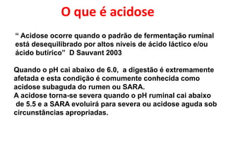“ Acidose ocorre quando o padrão de fermentação ruminal
está desequilibrado por altos níveis de ácido láctico e/ou
ácido butírico” D Sauvant 2003
“Uma ração causará acidose se resultar em um pH ruminal menor que 6.0 por
mais
de 4 horas, mesmo se o pH médio do dia for maior que 6.25”
Quando o pH cai abaixo de 6.0, a digestão é extremamente
afetada e esta condição é comumente conhecida como
acidose subaguda do rumen ou SARA.
A acidose torna-se severa quando o pH ruminal cai abaixo
de 5.5 e a SARA evoluirá para severa ou acidose aguda sob
circunstâncias apropriadas.
O que é acidose
 