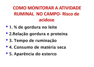 COMO MONITORAR A ATIVIDADE
RUMINAL NO CAMPO- Risco de
acidose
• 1. % de gordura no leite
• 2.Relação gordura e proteína
• 3. Tempo de ruminação
• 4. Consumo de matéria seca
• 5. Aparência do esterco
 