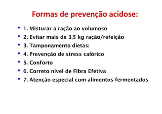 Formas de prevenção acidose:
• 1. Misturar a ração ao volumoso
• 2. Evitar mais de 3,5 kg ração/refeição
• 3. Tamponamento dietas:
• 4. Prevenção de stress calórico
• 5. Conforto
• 6. Correto nível de Fibra Efetiva
• 7. Atenção especial com alimentos fermentados
 