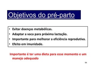 94
Objetivos do pré-parto
• Evitar doenças metabólicas.
• Adaptar a vaca para próxima lactação.
• Importante para melhorar a eficiência reprodutiva.
• Efeito em imunidade.
Importante é ter uma dieta para esse momento e um
manejo adequado
 