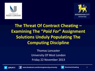 The Threat Of Contract Cheating –
Examining The “Paid For” Assignment
Solutions Unduly Populating The
Computing Discipline
Thomas Lancaster
University Of West London
Friday 22 November 2013
@MyBCU

www.facebook.com/birminghamcityuniversity

#contractcheating

1

 