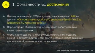 1. Обязанности vs. достижения
A. Никому не интересно ЧТО вы делали, всем интересно КАК вы
делали: «Оптимизировал работу Х, вырастил бренд Y на Z по
сравнению с Q прошлого года…»
B. Перечисление обязанностей не расскажет работодателю о
ваших преимуществах.
C. Чтобы претендовать на хорошую должность, важно делать
акцент на тех результатах и том опыте, которые имеют значения
для желаемой должности или стажировки.
к.э.н., Быкова М.К., доцент (ГУУ) Руководитель L.A.B. !
 