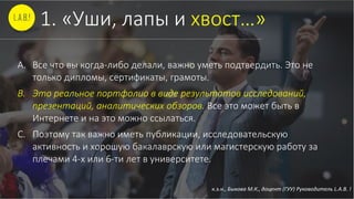 к.э.н., Быкова М.К., доцент (ГУУ) Руководитель L.A.B. !
1. «Уши, лапы и хвост…»
A. Все что вы когда-либо делали, важно уметь подтвердить. Это не
только дипломы, сертификаты, грамоты.
B. Это реальное портфолио в виде результатов исследований,
презентаций, аналитических обзоров. Все это может быть в
Интернете и на это можно ссылаться.
C. Поэтому так важно иметь публикации, исследовательскую
активность и хорошую бакалаврскую или магистерскую работу за
плечами 4-х или 6-ти лет в университете.
 