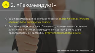 к.э.н., Быкова М.К., доцент (ГУУ) Руководитель L.A.B. !
2. «Рекомендую!»
A. Ваши рекомендации не всегда интересны. И так понятно, что это
хорошие люди, которых вы знаете.
B. Рекомендующих не должно быть много, но фамилии и контактные
данные тех, кто может подтвердить конкретный факт из вашей
профессиональной биографии будет неплохим дополнением.
 