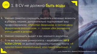 1. В CV не должно быть воды
A. Умение грамотно сокращать, выделять ключевые моменты
и убирать лишнее, дополнительно подчеркивает ваш
профессионализм: «Работал дворником, а потом сразу
финансовым аналитиком…» - плохая идея указывать
такой опыт в резюме.
B. Умение сокращать выдает в вас хорошего аналитика.
C. Если вы выпускник университета – ваше резюме НИ В
КОЕМ СЛУЧАЕ не должно превышать страницы текста: «Я
просто такой талантливый, что такой опытный...»
к.э.н., Быкова М.К., доцент (ГУУ) Руководитель L.A.B. !
 