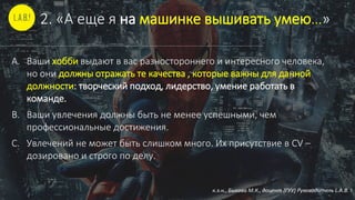 2. «А еще я на машинке вышивать умею…»
A. Ваши хобби выдают в вас разностороннего и интересного человека,
но они должны отражать те качества , которые важны для данной
должности: творческий подход, лидерство, умение работать в
команде.
B. Ваши увлечения должны быть не менее успешными, чем
профессиональные достижения.
C. Увлечений не может быть слишком много. Их присутствие в CV –
дозировано и строго по делу.
к.э.н., Быкова М.К., доцент (ГУУ) Руководитель L.A.B. !
 