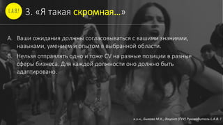 3. «Я такая скромная…»
A. Ваши ожидания должны согласовываться с вашими знаниями,
навыками, умением и опытом в выбранной области.
B. Нельзя отправлять одно и тоже CV на разные позиции в разные
сферы бизнеса. Для каждой должности оно должно быть
адаптировано.
к.э.н., Быкова М.К., доцент (ГУУ) Руководитель L.A.B. !
 