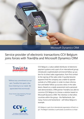 Microsoft Dynamics CRM

Service provider of electronic transactions CCV Belgium
joins forces with Travi@ta and Microsoft Dynamics CRM

“Without any commitment on our
part, Travi@ta first spent a few
hours listening to our needs. We
appreciated that enormously”
Anouk Arendt, Sales Marketing Manager
at CCV Belgium

CCV Belgium, a value-added distributor of electronic
payment systems and a part of an international group,
introduced a sophisticated commercial follow-up system for its direct sales organisation, from first contact
to the signing of the sales order. It quickly became
apparent that the company was unable to operate
outside of a CRM system in order to share information and better follow up success ratios in the sales
teams. Based on a needs assessment and a personalized demonstration, CRM partner Travi@ta was able to
convince CCV Belgium to choose a solution based on
Microsoft Dynamics CRM. The intention is that other
countries within the group - the Netherlands, Germany, France and Switzerland - will follow Belgium’s
example.
CCV Belgium is part of an international organization of Dutch origin. The Belgian subsidiary is particularly successful as a compe-

 