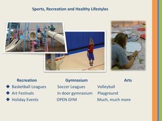 Recreation Gymnasium Arts
 Basketball Leagues Soccer Leagues Volleyball
 Art Festivals In door gymnasium Playground
 Holiday Events OPEN GYM Much, much more
Sports, Recreation and Healthy Lifestyles
 